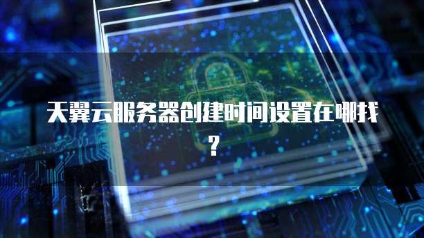 天翼云服务器创建时间设置在哪找？
