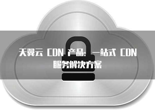 天翼云 CDN 产品：一站式 CDN 服务解决方案
