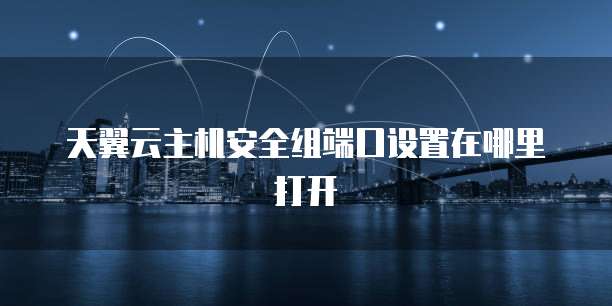 天翼云主机安全组端口设置在哪里打开