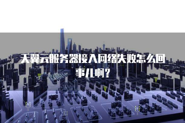 天翼云服务器接入网络失败怎么回事儿啊？