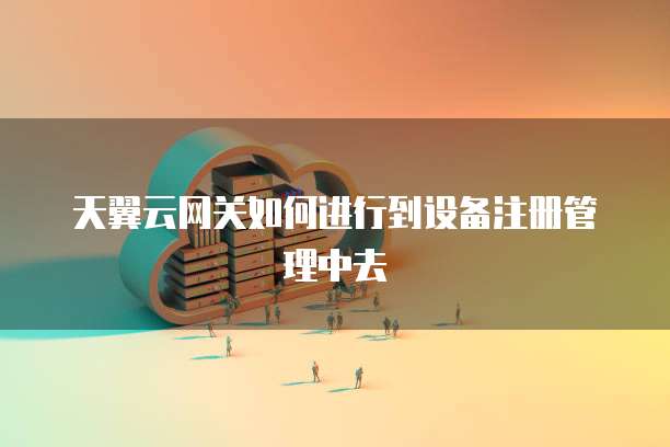 天翼云网关如何进行到设备注册管理中去