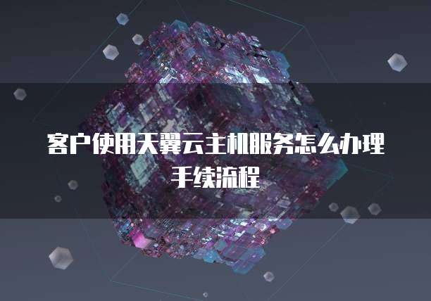 客户使用天翼云主机服务怎么办理手续流程