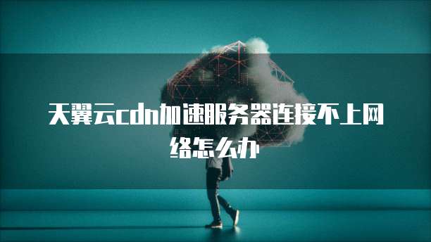 天翼云cdn加速服务器连接不上网络怎么办