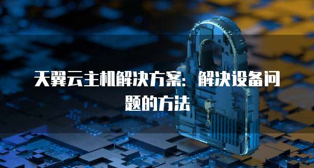 天翼云主机解决方案：解决设备问题的方法