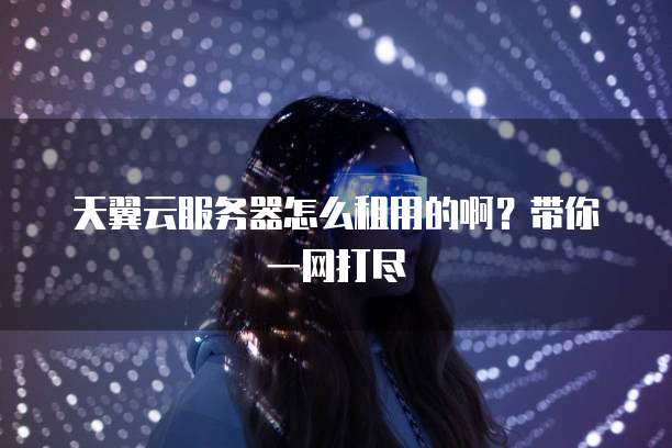 天翼云服务器怎么租用的啊？带你一网打尽