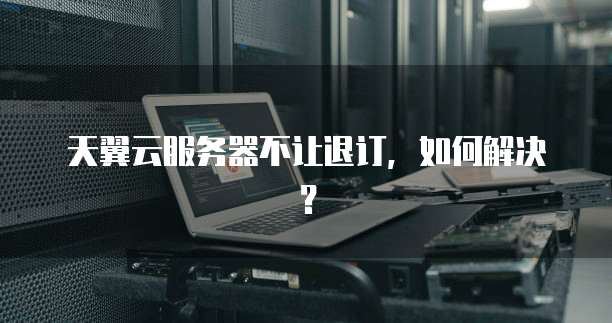 天翼云服务器不让退订，如何解决？