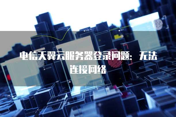 电信天翼云服务器登录问题：无法连接网络