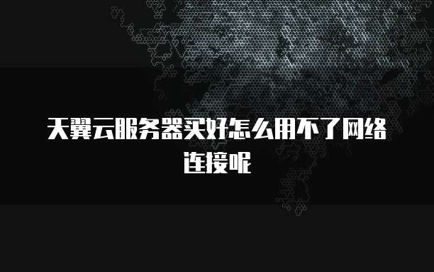天翼云服务器买好怎么用不了网络连接呢