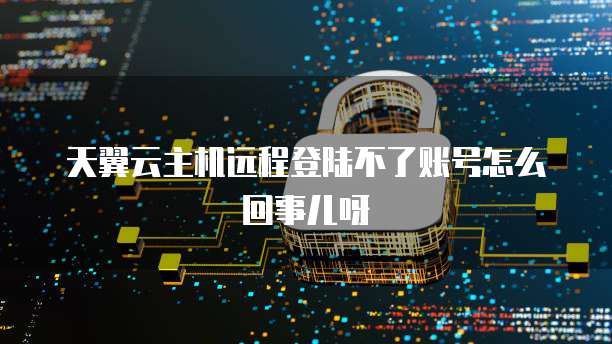 天翼云主机远程登陆不了账号怎么回事儿呀