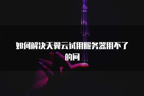 如何解决天翼云试用服务器用不了的问