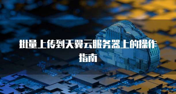 批量上传到天翼云服务器上的操作指南