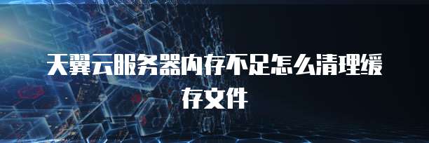 天翼云服务器内存不足怎么清理缓存文件