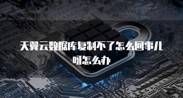天翼云数据库复制不了怎么回事儿呀怎么办