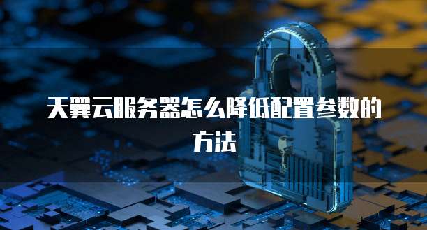 天翼云服务器怎么降低配置参数的方法