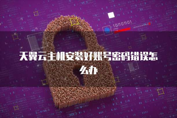天翼云主机安装好账号密码错误怎么办