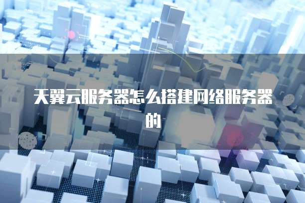 天翼云服务器怎么搭建网络服务器的