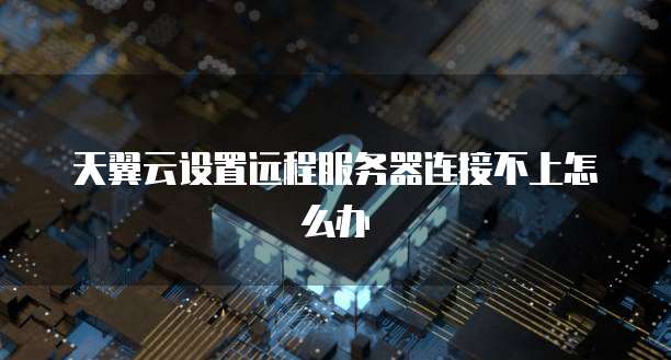 天翼云设置远程服务器连接不上怎么办