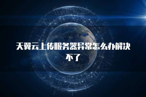 天翼云上传服务器异常怎么办解决不了