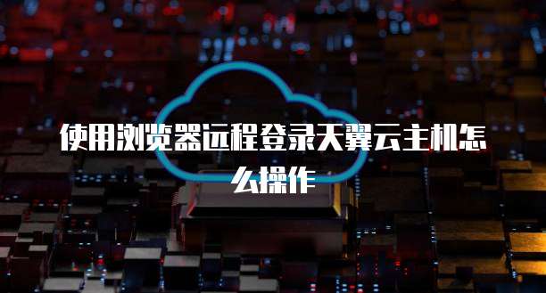使用浏览器远程登录天翼云主机怎么操作
