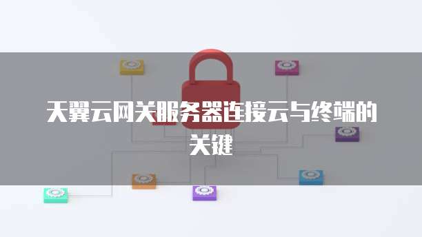 天翼云网关服务器连接云与终端的关键