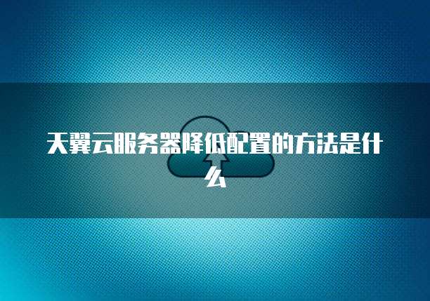 天翼云服务器降低配置的方法是什么