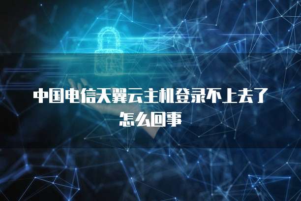 中国电信天翼云主机登录不上去了怎么回事