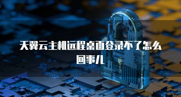 天翼云主机远程桌面登录不了怎么回事儿