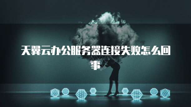 天翼云办公服务器连接失败怎么回事