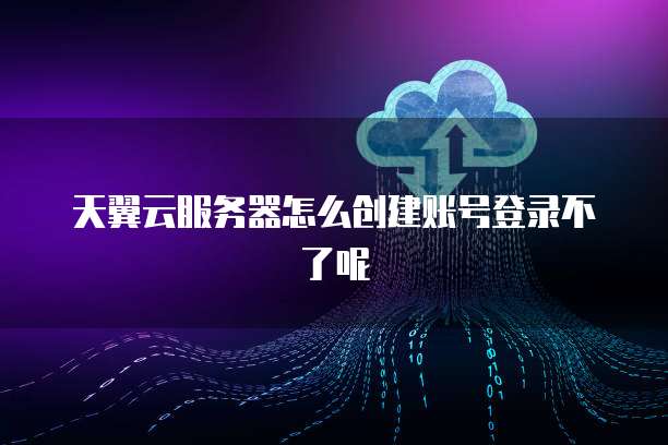 天翼云服务器怎么创建账号登录不了呢
