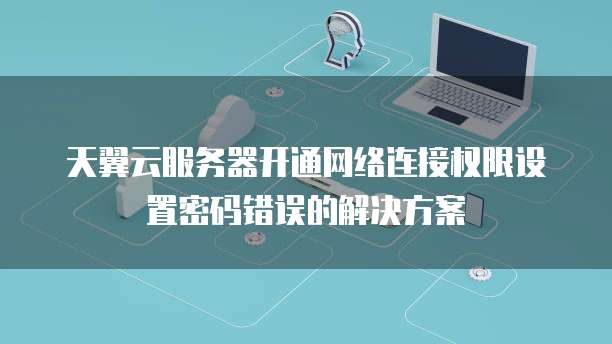 天翼云服务器开通网络连接权限设置密码错误的解决方案