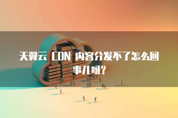 天翼云 CDN 内容分发不了怎么回事儿呀？