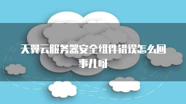 天翼云服务器安全组件错误怎么回事儿呀