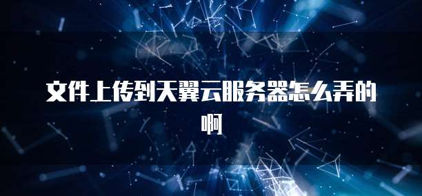 文件上传到天翼云服务器怎么弄的啊
