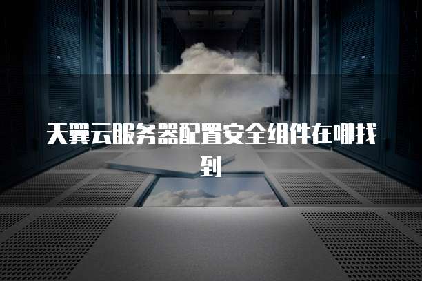 天翼云服务器配置安全组件在哪找到