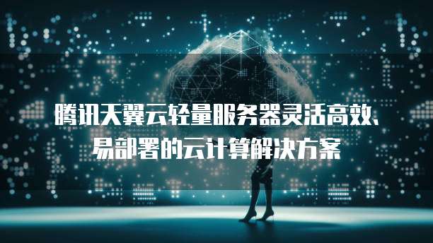 腾讯天翼云轻量服务器灵活高效、易部署的云计算解决方案