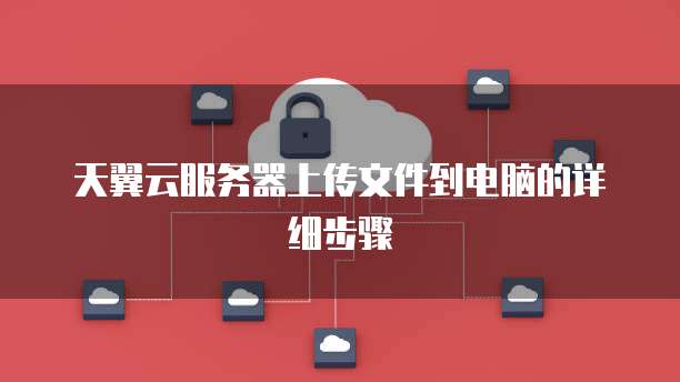 天翼云服务器上传文件到电脑的详细步骤