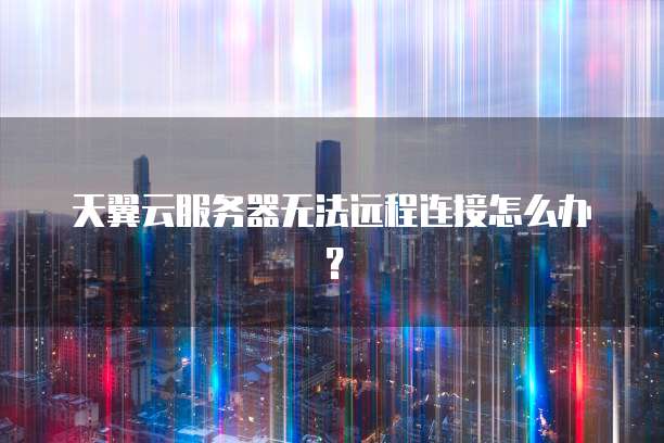 天翼云服务器无法远程连接怎么办？