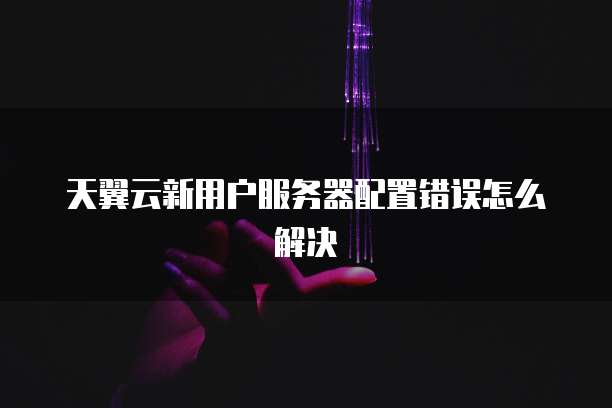 天翼云新用户服务器配置错误怎么解决