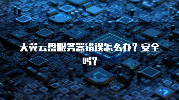 天翼云盘服务器错误怎么办？安全吗？