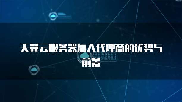 天翼云服务器加入代理商的优势与前景