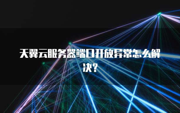 天翼云服务器端口开放异常怎么解决？