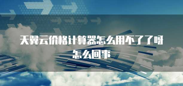 天翼云价格计算器怎么用不了了呀怎么回事