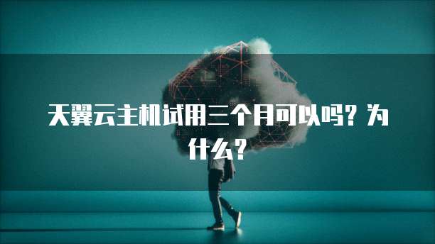天翼云主机试用三个月可以吗？为什么？
