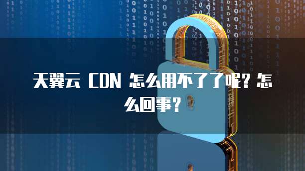 天翼云 CDN 怎么用不了了呢？怎么回事？