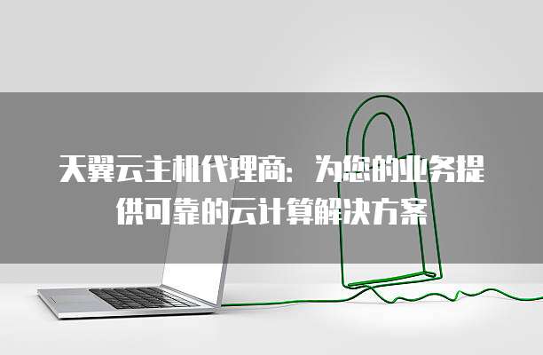 天翼云主机代理商：为您的业务提供可靠的云计算解决方案