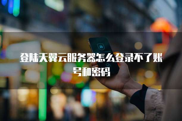 登陆天翼云服务器怎么登录不了账号和密码