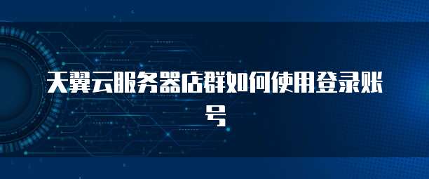 天翼云服务器店群如何使用登录账号