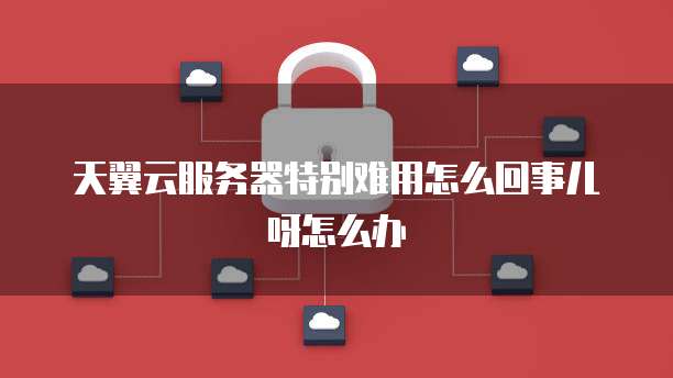 天翼云服务器特别难用怎么回事儿呀怎么办