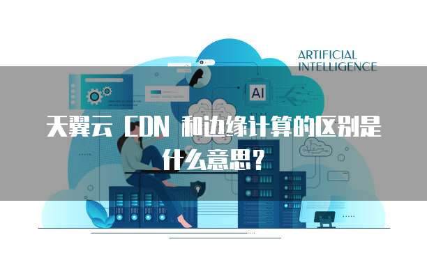 天翼云 CDN 和边缘计算的区别是什么意思？