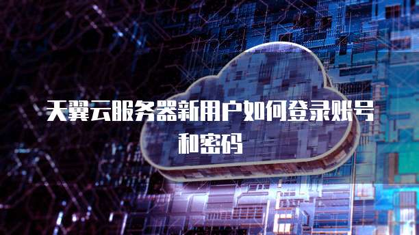 天翼云服务器新用户如何登录账号和密码